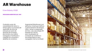 A solução surgiu da
necessidade de reduzir o
tempo gasto no processo de
separação de itens de
estoque por parte de
gerentes de armazém,
permitindo uma melhor
navegação e facilitando a
inspeção do conteúdo e
detalhes do contêiner.
AR Warehouse
#REALIDADE AUMENTADA (AR) #SAP
Augmented Warehouse é um
aplicativo móvel que melhora
o gerenciamento de estoque,
reduz tempo na separação
de itens, usa a tecnologia AR
baseada em iOS Kit
para visualização do
conteúdo do contêiner e
tecnologia Beacon para
navegação interna confiável.
 
