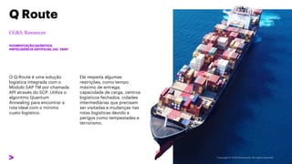 O Q-Route é uma solução
logística integrada com o
Módulo SAP TM por chamada
API através do SCP. Utiliza o
algoritmo Quantum
Annealing para encontrar a
rota ideal com o mínimo
custo logístico.
Q Route
#COMPUTAÇÃO QUÂNTICA
#INTELIGÊNCIA ARTIFICIAL (IA) #SAP
Ele respeita algumas
restrições, como tempo
máximo de entrega,
capacidade de carga, centros
logísticos fechados, cidades
intermediárias que precisam
ser visitadas e mudanças nas
rotas logísticas devido a
perigos como tempestades e
terrorismo.
 