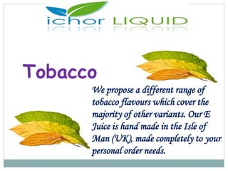 Tobacco
We propose a different range of
tobacco flavours which cover the
majority of other variants. Our E
Juice is hand made in the Isle of
Man (UK), made completely to your
personal order needs.
 