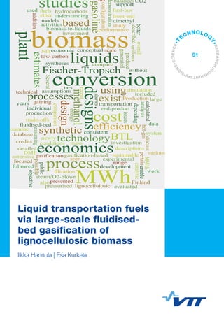 VTTTECHNOLOGY91	Liquidtransportationfuelsvialarge-scalefluidised-bedgasification...
ISBN 978-951-38-7978-5 (soft back ed.)
ISBN 978-951-38-7979-2 (URL: http://www.vtt.fi/publications/index.jsp)
ISSN-L 2242-1211
ISSN 2242-1211 (Print)
ISSN 2242-122X (Online)
Liquid transportation fuels via large-scale fluidised-
bed gasification of lignocellulosic biomass
With the objective of gaining a better understanding of the system
design trade-offs and economics that pertain to biomass-to-liquids
processes, 20 individual BTL plant designs were evaluated based on
their technical and economic performance. The investigation was
focused on gasification-based processes that enable the conversion of
biomass to methanol, dimethyl ether, Fischer-Tropsch liquids or
synthetic gasoline at a large (300 MWth of biomass) scale. The biomass
conversion technology was based on pressurised steam/O2-blown
fluidised-bed gasification, followed by hot-gas filtration and catalytic
conversion of hydrocarbons and tars. This technology has seen
extensive development and demonstration activities in Finland during
the recent years and newly generated experimental data has been
incorporated into the simulation models. Our study included conceptual
design issues, process descriptions, mass and energy balances and
production cost estimates.
Liquid transportation fuels
via large-scale fluidised-
bed gasification of
lignocellulosic biomass
Ilkka Hannula | Esa Kurkela
•VISI
O
NS•SCIENCE•T
ECHNOLOG
Y•RESEARCHHI
G
HLIGHTS
91
 