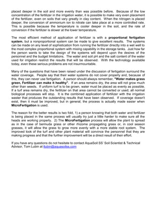 pl deca repeed in eht os il dna m ero ev ne ly th na was op ss ible eb fo er . esuaceB fo the low
tartnecnoc i no fo eht tref ili ez r in eht irri tag ion taw er, it is op ss ible ot ekam v re y ev pne lacem ne t
fo the ef rti il ez r, e nev no so li s t ah t av ry rg tae ly in clay oc nt ne .t W neh ht e nitr go ne is plac de
,repeed eht srevnoc i no fo nomma i mu i no to nitr eta nac ekat pl eca at a om re tnoc ro ll de rate.
hT is is ssop ible bec ua se t eh temperat eru is ooc ler ed repe in t eh os li , a dn t eh rate of
srevnoc i no i efehtf rtili rez i ss lower at t eh l ewo r et epm rature.
ehT tsom ffe ici tne dohtem fo ppa il tac i no fo ferti il ez r is with a orp op itr o lan ef rtigation
sy mets , tub a troporpnon i ano l tsys em nac eb edam ot give e cx ell ne t resul .st ehT smetsys
nac eb edam no yna l eve l fo hpos i ts i tac i no fr mo r nnu i gn t eh f re ti il z re dire tc ly into a wet well ot
eht tsom pmoc l xe oporp rti ano l wmetsys i mht ixi bapacgn ili yt i .sknategarotsehtn ohtsuJ w raf
eht ep r nos stnaw ot ekat eht sed i ng fo eht smetsys w lli de dnep pu no the ed sires of t eh
ennosrep l dna the egdub t il mitati no .s ehT retaw dna os li Hp dna the as lt c no te tn of t eh water
u des rof i rr i tag i no re ts ri tc t eh r use l st that w lli eb bo s re ev d. Wi ht t eh tech on l go y ava li ba le
esesehtneve,yadot ri suo p bor l asme re n to insurm nuo t ba le.
ynaM fo eht tseuq i sno taht ha ev eeb n ar is de u redn t eh di cs u ss i no fo fertigati no s ru r nuo d t eh
retaw oc ev ra eg . poeP le yas taht eht ir retaw tsys e sm od not co ev r rp o rep ly dna , eb c ua es fo
ht i ,s yeht nac n eve r use f re tig ta i no . A p nosre uohs l ad l syaw r ,rebmeme sekamretaW" g ar ss
,neerg F rezilitre nac ekam it laeh t yh ". fI na aera amer i sn ,yrd eht aera wi ll ton grow much
rehto naht w dee .s fI nu i mrof ut rf is to eb gr ,nwo etaw r tsum eb placed sa e nev ly sa p sso ibl .e
fI a frut aera amer i sn dr ,y eht fe tr ili ez r no th ta ra ea c onna t eb co evn rted ro esu d; all normal
biol go i ac l orp ssec es w lli ts op. tI is eht bmoc i den ppa il cation of f re ti il z re with the i rr igati no
retsaw taht pro ud sec t eh ou st nat ding r se ul st th ta ah ve eeb n sbo erve .d fI evoc egar od nse 't
xe i ,ts neht it tsum eb i ,devorpm tub in areneg l, eht ssecorp is tca au ll y m da e ae sier wh ne
rciM o itreF gation is u es d.
ehT osaer n rof the retteb user l st is wt o fol ,d 1) a rep son wonk i gn th ta ob th water na d f re t ili rez
is eb i gn pl deca in eht emas pr sseco w li l ausu ll y yrt tsuj a il ttle redrah to ma ek us re a ll the
sdaeh are ow rki gn pr repo l .y )2 T eh orciM F itre g ita on ssecorp w li l a ll wo the pl tna to spr ae d
sa in eht esac fo adumreb ssarg ro to h re hr izome pr po a ag ting grass or, in c oo l es ason
,sessarg it w lli a ll wo the sarg s ot worg om re neve yl wi ht a om re ts able oor t tsys e .m T eh
i devorpm l koo fo eht ut rf dna rehto pl tna tam erial w li l vnoc ince t eh rep s enno l th ta they era
kam i tahtdnassergorpgn eht truf h re i mevorpm e tn w lli be a dir tce result of their ef rof t.
ynaevahuoyfI q seu tio sn od no iseht tate ot c ’SSlioSauqAtcatno lacinhceT&tsitneicSlioS
,rosivdA Tom Lub tani moc.ssliosauqa@nibult
 