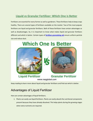 Liquid vs Granular Fertilizer: Which One is Better
Fertilizers are essential for every farmer as well as gardeners. These fertilizers help to keep crops
healthy. There are several types of fertilizers available on the market. Two of the most popular
fertilizers are liquid and granular fertilizers. Both of these fertilizers have certain advantages as
well as disadvantages. So, it is important to know what makes liquid and granular fertilizers
different and which is better. Certain types of fertilizer granulating aid ensure uniform particle
size and reduce dust.
Keep reading to learn more about liquid and granular fertilizers and find out which is better.
Advantages of Liquid Fertilizer
Here are certain advantages of liquid fertilizers.
1. Plants can easily use liquid fertilizers. Plants can easily absorb the nutritional components
present because they have already dissolved. This helps plants during the growing stages
when extra nutrients are required.
 