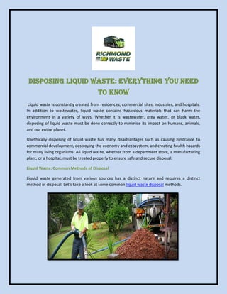 Disposing Liquid Waste: Everything You Need
to Know
Liquid waste is constantly created from residences, commercial sites, industries, and hospitals.
In addition to wastewater, liquid waste contains hazardous materials that can harm the
environment in a variety of ways. Whether it is wastewater, grey water, or black water,
disposing of liquid waste must be done correctly to minimise its impact on humans, animals,
and our entire planet.
Unethically disposing of liquid waste has many disadvantages such as causing hindrance to
commercial development, destroying the economy and ecosystem, and creating health hazards
for many living organisms. All liquid waste, whether from a department store, a manufacturing
plant, or a hospital, must be treated properly to ensure safe and secure disposal.
Liquid Waste: Common Methods of Disposal
Liquid waste generated from various sources has a distinct nature and requires a distinct
method of disposal. Let’s take a look at some common liquid waste disposal methods.
 