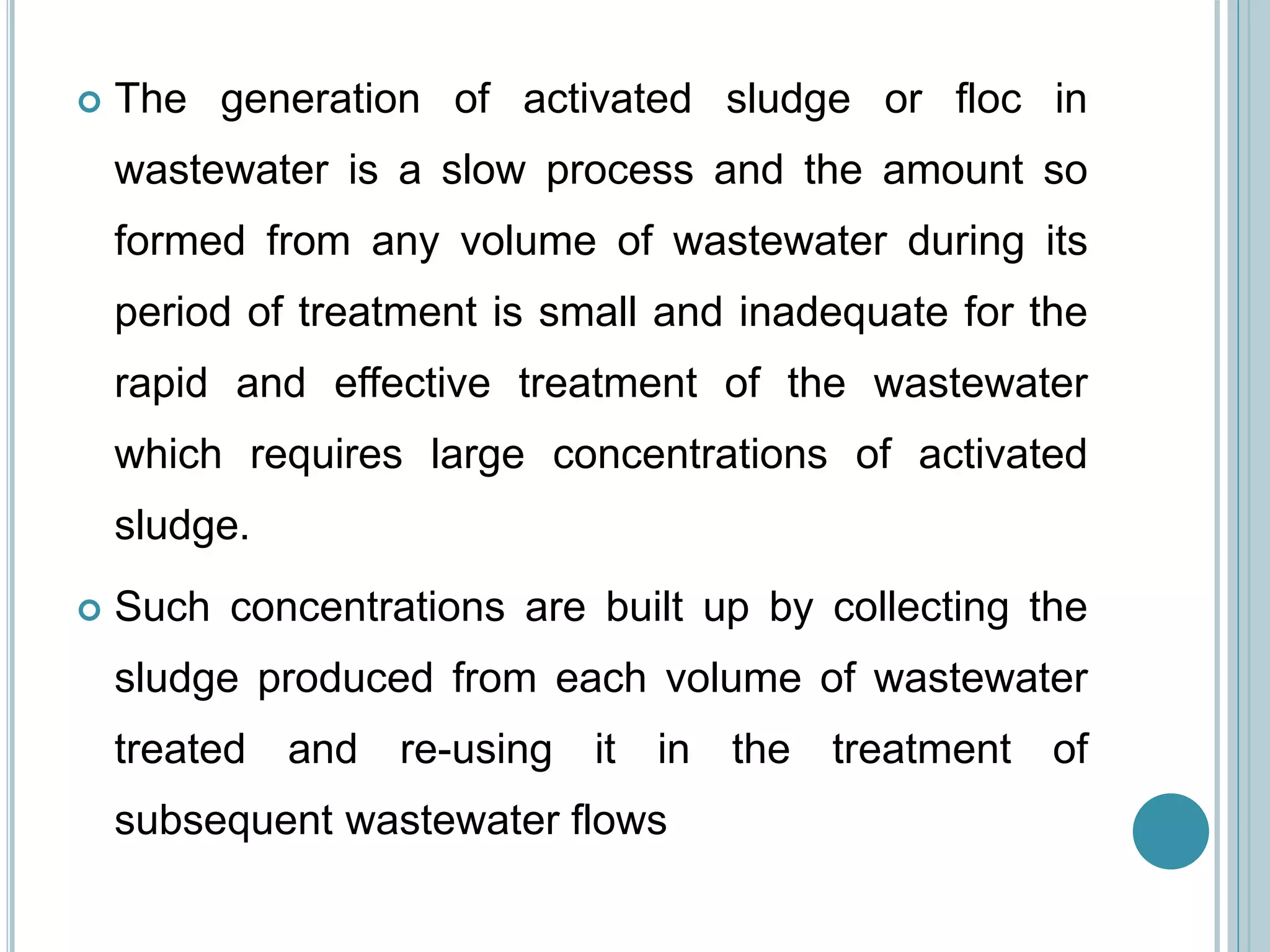  The generation of activated sludge or floc in
wastewater is a slow process and the amount so
formed from any volume of wastewater during its
period of treatment is small and inadequate for the
rapid and effective treatment of the wastewater
which requires large concentrations of activated
sludge.
 Such concentrations are built up by collecting the
sludge produced from each volume of wastewater
treated and re-using it in the treatment of
subsequent wastewater flows
 