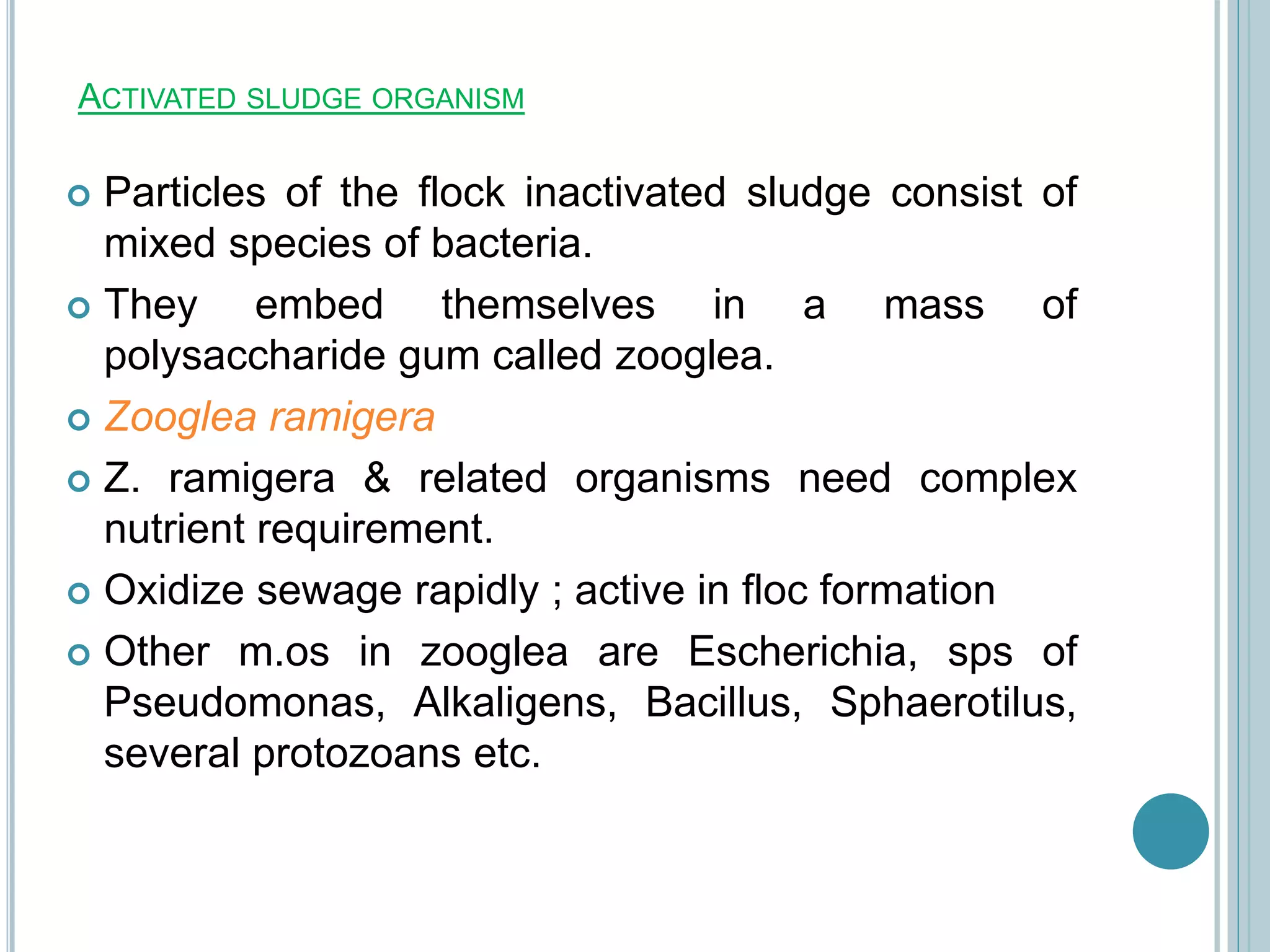 ACTIVATED SLUDGE ORGANISM
 Particles of the flock inactivated sludge consist of
mixed species of bacteria.
 They embed themselves in a mass of
polysaccharide gum called zooglea.
 Zooglea ramigera
 Z. ramigera & related organisms need complex
nutrient requirement.
 Oxidize sewage rapidly ; active in floc formation
 Other m.os in zooglea are Escherichia, sps of
Pseudomonas, Alkaligens, Bacillus, Sphaerotilus,
several protozoans etc.
 