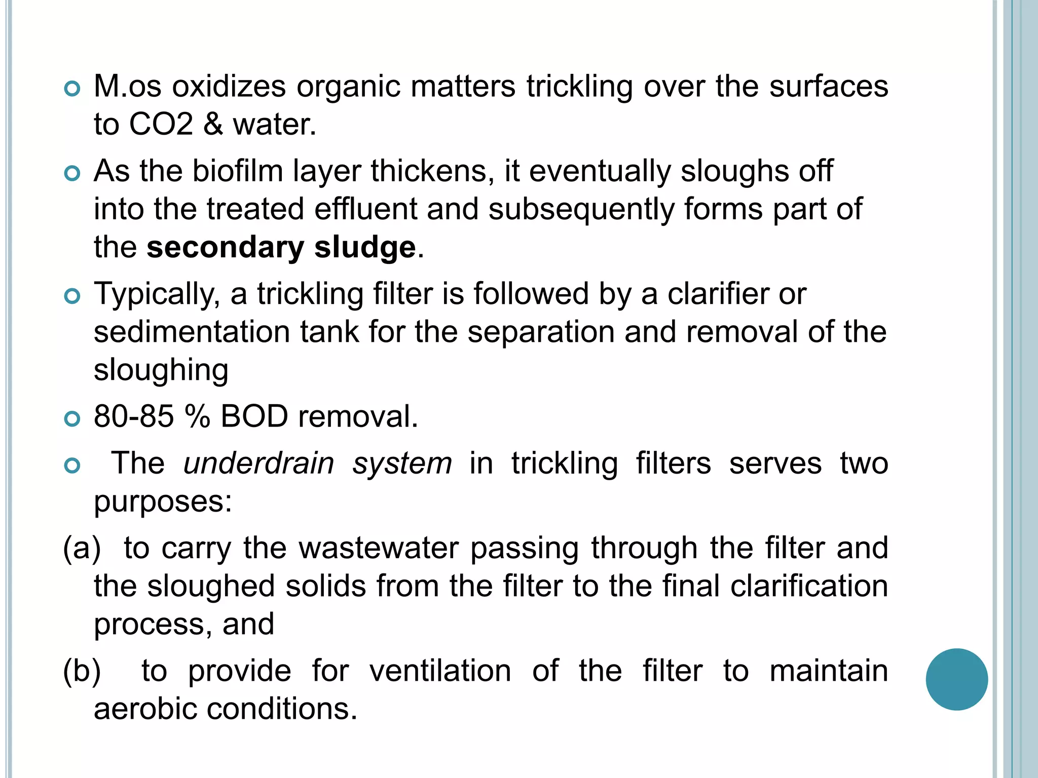  M.os oxidizes organic matters trickling over the surfaces
to CO2 & water.
 As the biofilm layer thickens, it eventually sloughs off
into the treated effluent and subsequently forms part of
the secondary sludge.
 Typically, a trickling filter is followed by a clarifier or
sedimentation tank for the separation and removal of the
sloughing
 80-85 % BOD removal.
 The underdrain system in trickling filters serves two
purposes:
(a) to carry the wastewater passing through the filter and
the sloughed solids from the filter to the final clarification
process, and
(b) to provide for ventilation of the filter to maintain
aerobic conditions.
 