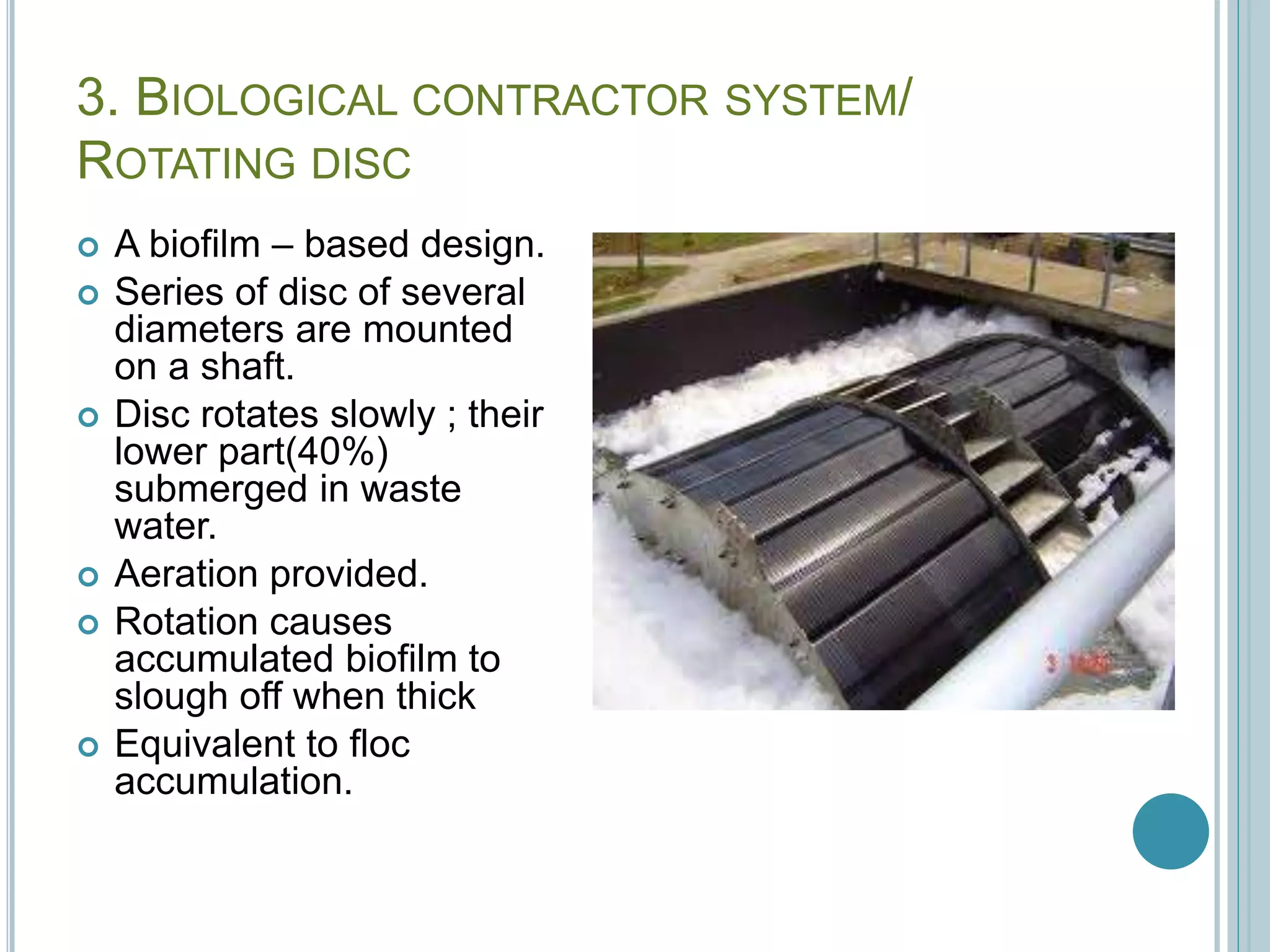 3. BIOLOGICAL CONTRACTOR SYSTEM/
ROTATING DISC
 A biofilm – based design.
 Series of disc of several
diameters are mounted
on a shaft.
 Disc rotates slowly ; their
lower part(40%)
submerged in waste
water.
 Aeration provided.
 Rotation causes
accumulated biofilm to
slough off when thick
 Equivalent to floc
accumulation.
 