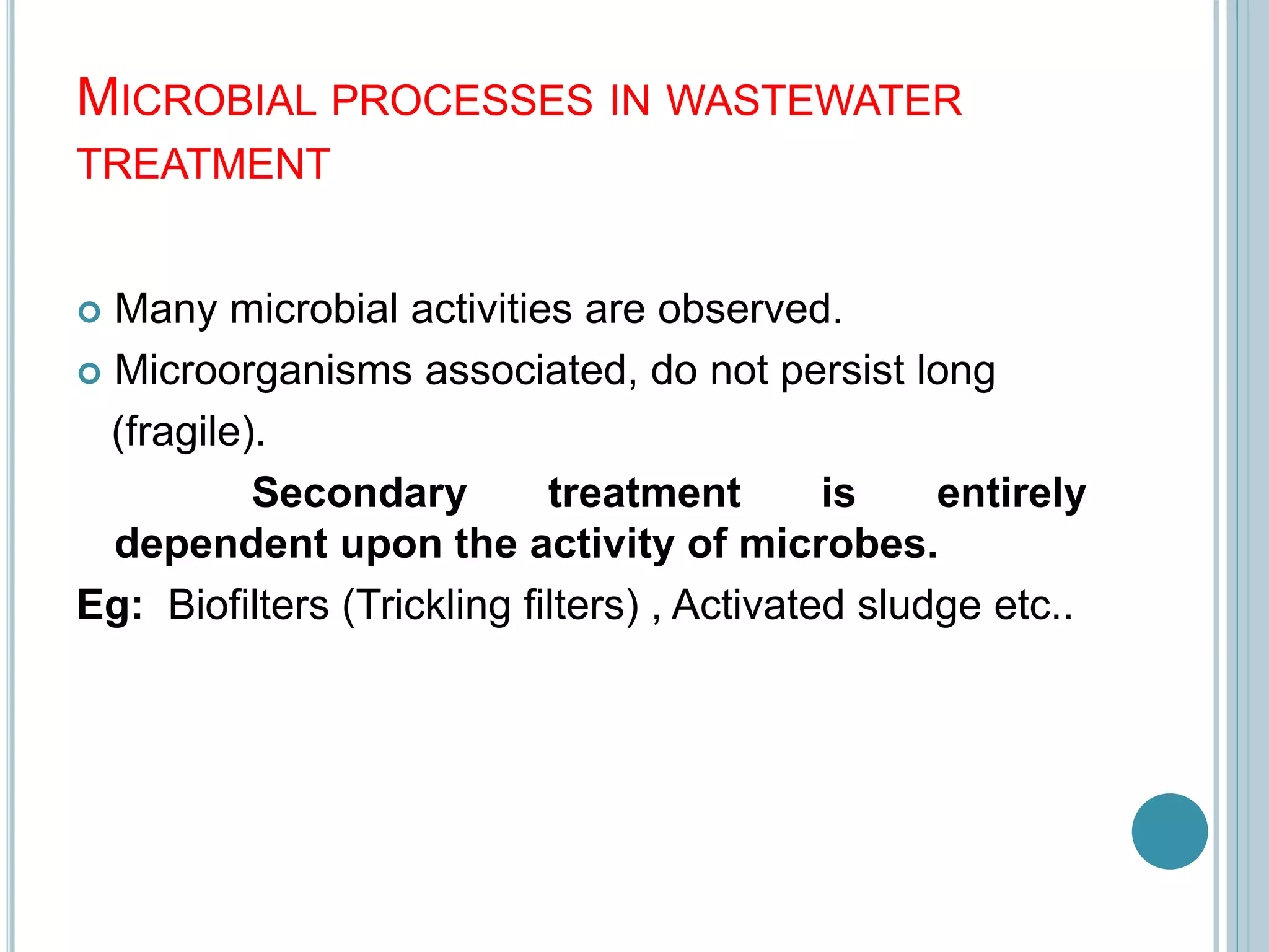 MICROBIAL PROCESSES IN WASTEWATER
TREATMENT
 Many microbial activities are observed.
 Microorganisms associated, do not persist long
(fragile).
Secondary treatment is entirely
dependent upon the activity of microbes.
Eg: Biofilters (Trickling filters) , Activated sludge etc..
 