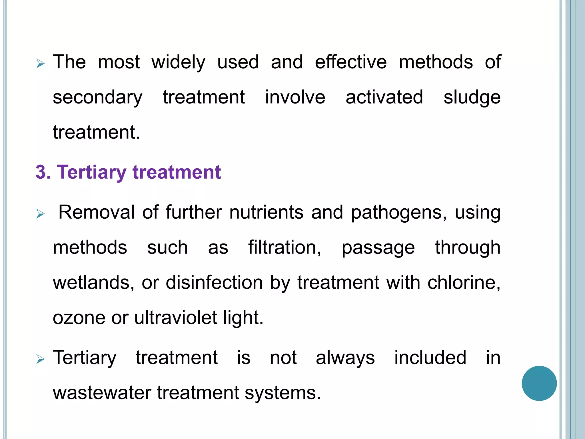  The most widely used and effective methods of
secondary treatment involve activated sludge
treatment.
3. Tertiary treatment
 Removal of further nutrients and pathogens, using
methods such as filtration, passage through
wetlands, or disinfection by treatment with chlorine,
ozone or ultraviolet light.
 Tertiary treatment is not always included in
wastewater treatment systems.
 