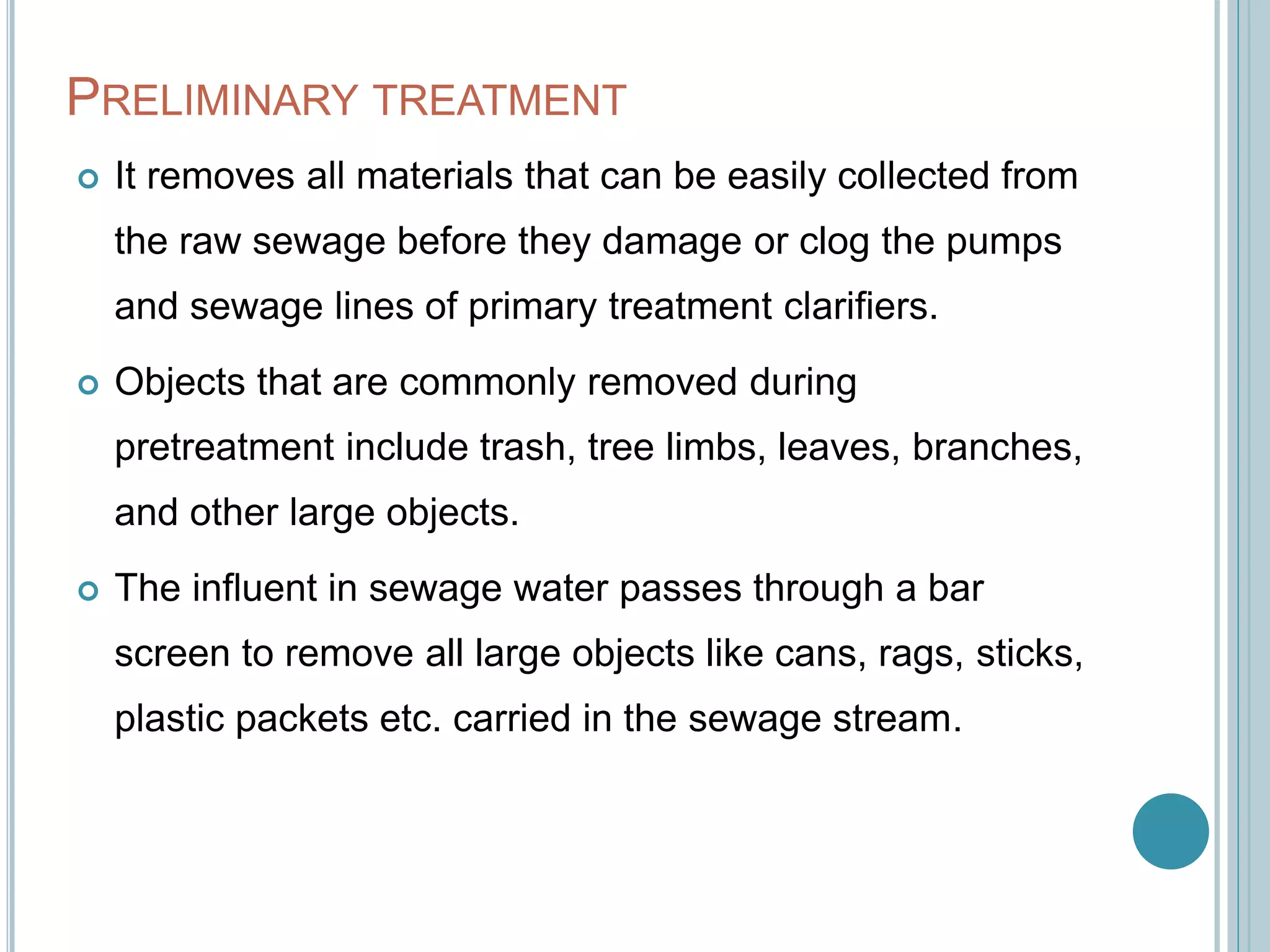 PRELIMINARY TREATMENT
 It removes all materials that can be easily collected from
the raw sewage before they damage or clog the pumps
and sewage lines of primary treatment clarifiers.
 Objects that are commonly removed during
pretreatment include trash, tree limbs, leaves, branches,
and other large objects.
 The influent in sewage water passes through a bar
screen to remove all large objects like cans, rags, sticks,
plastic packets etc. carried in the sewage stream.
 
