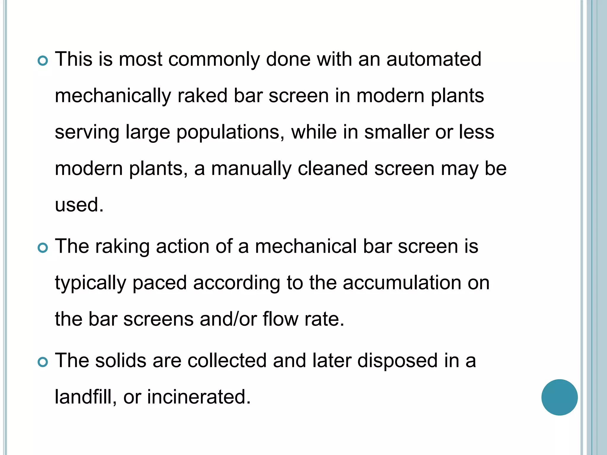  This is most commonly done with an automated
mechanically raked bar screen in modern plants
serving large populations, while in smaller or less
modern plants, a manually cleaned screen may be
used.
 The raking action of a mechanical bar screen is
typically paced according to the accumulation on
the bar screens and/or flow rate.
 The solids are collected and later disposed in a
landfill, or incinerated.
 