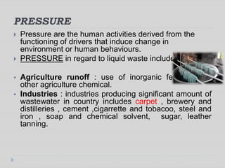 PRESSURE
 Pressure are the human activities derived from the
functioning of drivers that induce change in
environment or human behaviours.
 PRESSURE in regard to liquid waste includes:
 Agriculture runoff : use of inorganic fertilizer and
other agriculture chemical.
 Industries : industries producing significant amount of
wastewater in country includes carpet , brewery and
distilleries , cement ,cigarrette and tobacoo, steel and
iron , soap and chemical solvent, sugar, leather
tanning.
 