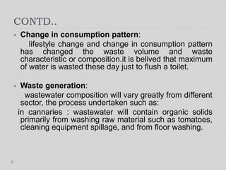 CONTD..
 Change in consumption pattern:
lifestyle change and change in consumption pattern
has changed the waste volume and waste
characteristic or composition.it is belived that maximum
of water is wasted these day just to flush a toilet.
 Waste generation:
wastewater composition will vary greatly from different
sector, the process undertaken such as:
in cannaries : wastewater will contain organic solids
primarily from washing raw material such as tomatoes,
cleaning equipment spillage, and from floor washing.
 