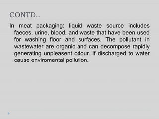CONTD..
In meat packaging: liquid waste source includes
faeces, urine, blood, and waste that have been used
for washing floor and surfaces. The pollutant in
wastewater are organic and can decompose rapidly
generating unpleasent odour. If discharged to water
cause enviromental pollution.
 