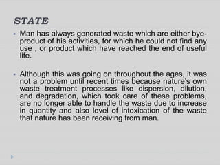 STATE
 Man has always generated waste which are either bye-
product of his activities, for which he could not find any
use , or product which have reached the end of useful
life.
 Although this was going on throughout the ages, it was
not a problem until recent times because nature’s own
waste treatment processes like dispersion, dilution,
and degradation, which took care of these problems,
are no longer able to handle the waste due to increase
in quantity and also level of intoxication of the waste
that nature has been receiving from man.
 