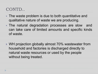 CONTD..
 The waste problem is due to both quantitative and
qualitative nature of waste we are producing.
 The natural degradation processes are slow and
can take care of limited amounts and specific kinds
of waste.
 WH projection globally almost 70% wastewater from
household and factories is discharged directly to
natural waste resources or used by the people
without being treated.
 
