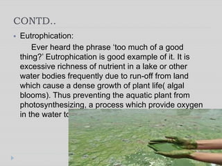 CONTD..
 Eutrophication:
Ever heard the phrase ‘too much of a good
thing?’ Eutrophication is good example of it. It is
excessive richness of nutrient in a lake or other
water bodies frequently due to run-off from land
which cause a dense growth of plant life( algal
blooms). Thus preventing the aquatic plant from
photosynthesizing, a process which provide oxygen
in the water to animal that need it like fish and crabs.
 