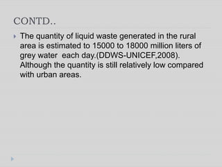 CONTD..
 The quantity of liquid waste generated in the rural
area is estimated to 15000 to 18000 million liters of
grey water each day.(DDWS-UNICEF,2008).
Although the quantity is still relatively low compared
with urban areas.
 