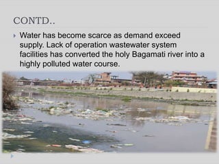 CONTD..
 Water has become scarce as demand exceed
supply. Lack of operation wastewater system
facilities has converted the holy Bagamati river into a
highly polluted water course.
 