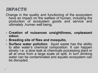 IMPACTS
Change in the quality and functioning of the ecosystem
have an impact on the welfare of human, including the
production of ecosystem goods and service and
ultimately ,human well being.
 Creation of nuisances unsightliness, unpleasant
odour.
 Breeding site of flies and mosquito.
 Surface water pollution: liquid waste has the ability
to alter water’s chemical composition. It can happen
slowly- i.e. a slow leak at chemicals processing plant or
all at once from a large scale oil spill. In turn drinking
water can be contaminated and aquatic ecosystem can
be disrupted.
 