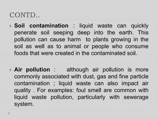 CONTD..
 Soil contamination : liquid waste can quickly
penerate soil seeping deep into the earth. This
pollution can cause harm to plants growing in the
soil as well as to animal or people who consume
foods that were created in the contaminated soil.
 Air pollution : although air pollution is more
commonly associated with dust, gas and fine particle
contamination ; liquid waste can also impact air
quality . For examples: foul smell are common with
liquid waste pollution, particularly with sewerage
system.
 