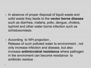  In absence of proper disposal of liquid waste and
solid waste they leads to the vector borne disease
such as diarrhea, malaria, polio, dengue, cholera,
typhoid and other water borne infection such as
schistosomiasis.
 According to WH projection ,
Release of such polluted water to environment , not
only increase infection and disease, but also
increase antimicrobial resistance where pathogen
in the enviroment can become resistance to
antibiotic residue .
 
