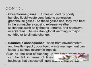 CONTD..
 Greenhouse gases : fumes exuded by poorly
handled liquid waste contribute to generation
greenhouse gases . As these gases rise, they trap heat
in the atmosphere causing extreme weather
secnarious such as typhoons , stroms, and heatwave
or acid rains. The resultant global warming is major
contributor to climate change.
 Economic consequence: apart from environmental
and health impact , poor liquid waste management can
leads to serious economic impacts.
Such as the cost of cleaning up the liquid waste mess
can be felt in terms of fines and taxes leived on
business that dispose off liquid waste inappropriate.
 