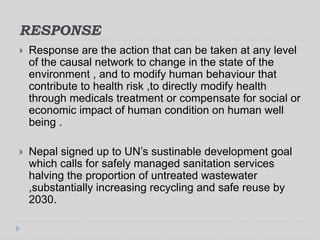 RESPONSE
 Response are the action that can be taken at any level
of the causal network to change in the state of the
environment , and to modify human behaviour that
contribute to health risk ,to directly modify health
through medicals treatment or compensate for social or
economic impact of human condition on human well
being .
 Nepal signed up to UN’s sustinable development goal
which calls for safely managed sanitation services
halving the proportion of untreated wastewater
,substantially increasing recycling and safe reuse by
2030.
 