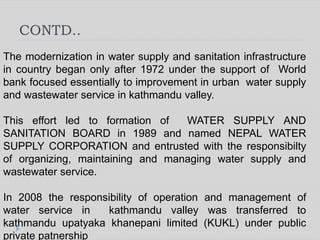 CONTD..
The modernization in water supply and sanitation infrastructure
in country began only after 1972 under the support of World
bank focused essentially to improvement in urban water supply
and wastewater service in kathmandu valley.
This effort led to formation of WATER SUPPLY AND
SANITATION BOARD in 1989 and named NEPAL WATER
SUPPLY CORPORATION and entrusted with the responsibilty
of organizing, maintaining and managing water supply and
wastewater service.
In 2008 the responsibility of operation and management of
water service in kathmandu valley was transferred to
kathmandu upatyaka khanepani limited (KUKL) under public
private patnership
 