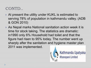 CONTD..
 At present the utility under KUKL is estimated to
serving 78% of population in kathmandu valley. (ADB
& GON 2010)
 As Nepal marks National sanitation action week it is
time for stock taking. The statistics are dramatic:
in1990 only 6% Household had toilet and that the
figure had risen to 95% today. The number went up
sharply after the sanitation and hygiene master plan
2011 was implemented.
 