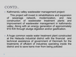 CONTD..
 Kathmandu valley wastewater management project:
This project will invest in rehabilitations and expansion
of sewerage network, modernization, and new
construction of wastewater treatment plants and
improvement of wastewater management in kathmandu
valley. Along with an energy generation of approximately
910 KW through sludge digestion andor gasification.
 A huge common waste water treatment plant constructed
at the Hetauda industrial district with the financial and
technical assistance of government of Denmark for the
treatments of effulent of industries operating inside the
district and to save karra river from being polluted
 
