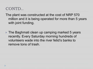 CONTD..
The plant was constructed at the cost of NRP 570
million and it is being operated for more than 5 years
with joint funding.
 The Baghmati clean up camping marked 5 years
recently. Every Saturday morning hundreds of
volunteers wade into the river fetid’s banks to
remove tons of trash.
 