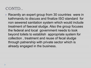 CONTD..
 Recently an expert group from 30 countries were in
kathmandu to discuss and finalize ISO standard for
non sewered sanitation system which would include
treatment of faeceal sludge. Also the group focuses
the federal and local government needs to look
beyond toilets to establish appropriate system for
collection , treatment and reuse of fecal sludge
through patnership with private sector which is
already engaged in the business.
 