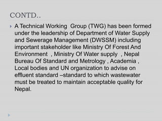 CONTD..
 A Technical Working Group (TWG) has been formed
under the leadership of Department of Water Supply
and Sewerage Management (DWSSM) including
important stakeholder like Ministry Of Forest And
Environment , Ministry Of Water supply , Nepal
Bureau Of Standard and Metrology , Academia ,
Local bodies and UN organization to advise on
effluent standard –standard to which wastewater
must be treated to maintain acceptable quality for
Nepal.
 