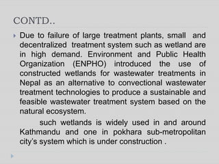 CONTD..
 Due to failure of large treatment plants, small and
decentralized treatment system such as wetland are
in high demand. Environment and Public Health
Organization (ENPHO) introduced the use of
constructed wetlands for wastewater treatments in
Nepal as an alternative to convectional wastewater
treatment technologies to produce a sustainable and
feasible wastewater treatment system based on the
natural ecosystem.
such wetlands is widely used in and around
Kathmandu and one in pokhara sub-metropolitan
city’s system which is under construction .
 