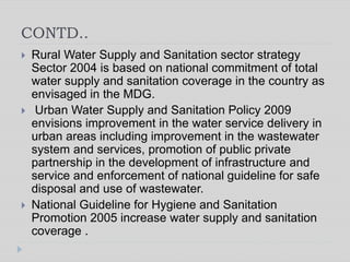 CONTD..
 Rural Water Supply and Sanitation sector strategy
Sector 2004 is based on national commitment of total
water supply and sanitation coverage in the country as
envisaged in the MDG.
 Urban Water Supply and Sanitation Policy 2009
envisions improvement in the water service delivery in
urban areas including improvement in the wastewater
system and services, promotion of public private
partnership in the development of infrastructure and
service and enforcement of national guideline for safe
disposal and use of wastewater.
 National Guideline for Hygiene and Sanitation
Promotion 2005 increase water supply and sanitation
coverage .
 
