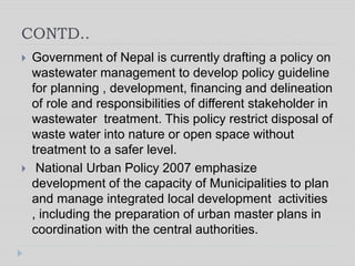 CONTD..
 Government of Nepal is currently drafting a policy on
wastewater management to develop policy guideline
for planning , development, financing and delineation
of role and responsibilities of different stakeholder in
wastewater treatment. This policy restrict disposal of
waste water into nature or open space without
treatment to a safer level.
 National Urban Policy 2007 emphasize
development of the capacity of Municipalities to plan
and manage integrated local development activities
, including the preparation of urban master plans in
coordination with the central authorities.
 