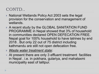 CONTD..
 National Wetlands Policy Act 2003 sets the legal
provision for the conservation and management of
wetlands.
 A recent study by the GLOBAL SANITATION FUND
PROGRAMME in Nepal showed that 3% of household
in communities declared OPEN DEFECATION FREE.
Nepal goal for 100% household to have latrines by end
2018 . But only 22 out of 75 district including
kathmandu are still not open defecation free.
 Waste water treatment state:
 At present there are only 3 effluent treatment facilities
in Nepal . i.e. in pokhara, gulariya, and mahalaxmi
municipality east of lalitpur.
 