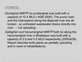 CONTD..
Dhobighat WWTP at sundarighat was built with a
capacity of 15.4 MLD ( ADB 2000). The pump main
and the interceptors along the Bagmati river are all
broken , so untreated wastewater drains directly into
river . – not operating.
Sallaghari and hanumanghat WWTP both lie along the
hanumanghat river in Bhaktapur was built with a
capacity of 2.0 and 0.5 MLD respectively (2000ADB)
Report describe both plants as partially operating
and in need of rehabilitations.
 