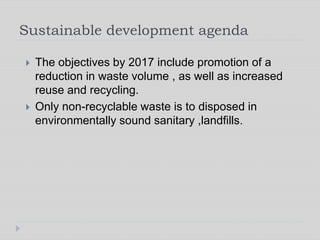 Sustainable development agenda
 The objectives by 2017 include promotion of a
reduction in waste volume , as well as increased
reuse and recycling.
 Only non-recyclable waste is to disposed in
environmentally sound sanitary ,landfills.
 
