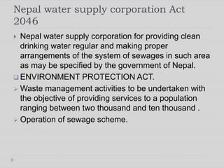 Nepal water supply corporation Act
2046
 Nepal water supply corporation for providing clean
drinking water regular and making proper
arrangements of the system of sewages in such area
as may be specified by the government of Nepal.
 ENVIRONMENT PROTECTION ACT.
 Waste management activities to be undertaken with
the objective of providing services to a population
ranging between two thousand and ten thousand .
 Operation of sewage scheme.
 