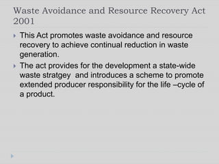 Waste Avoidance and Resource Recovery Act
2001
 This Act promotes waste avoidance and resource
recovery to achieve continual reduction in waste
generation.
 The act provides for the development a state-wide
waste stratgey and introduces a scheme to promote
extended producer responsibility for the life –cycle of
a product.
 