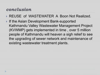 conclusion
 REUSE of WASTEWATER A Boon Not Realized.
 If the Asian Development Bank-supported
Kathmandu Valley Wastewater Management Project
(KVWMP) gets implemented in time , over 5 million
people of Kathmandu will heaven a sigh relief to see
the upgrading of sewer network and maintenance of
existing wastewater treatment plants.
 