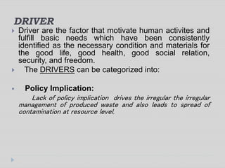 DRIVER
 Driver are the factor that motivate human activites and
fulfill basic needs which have been consistently
identified as the necessary condition and materials for
the good life, good health, good social relation,
security, and freedom.
 The DRIVERS can be categorized into:
 Policy Implication:
Lack of policy implication drives the irregular the irregular
management of produced waste and also leads to spread of
contamination at resource level.
 