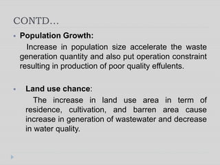 CONTD…
 Population Growth:
Increase in population size accelerate the waste
generation quantity and also put operation constraint
resulting in production of poor quality effulents.
 Land use chance:
The increase in land use area in term of
residence, cultivation, and barren area cause
increase in generation of wastewater and decrease
in water quality.
 