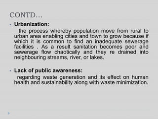 CONTD…
 Urbanization:
the process whereby population move from rural to
urban area enabling cities and town to grow because if
which it is common to find an inadequate sewerage
facilities . As a result sanitation becomes poor and
sewerage flow chaotically and they re drained into
neighbouring streams, river, or lakes.
 Lack of public awareness:
regarding waste generation and its effect on human
health and sustainability along with waste minimization.
 
