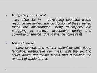  Budgetary constraint:
are often felt in developing countries where
resource are limited and distribution of these limited
funds are mismanaged. Many municipality are
struggling to achieve acceptable quality and
coverage of services due to financial constraint.
 Natural cause:
rainy season, and natural calamities such flood,
landslide, earthquake can mess with the existing
liquid waste treatments plants and quantified the
amount of waste further.
 