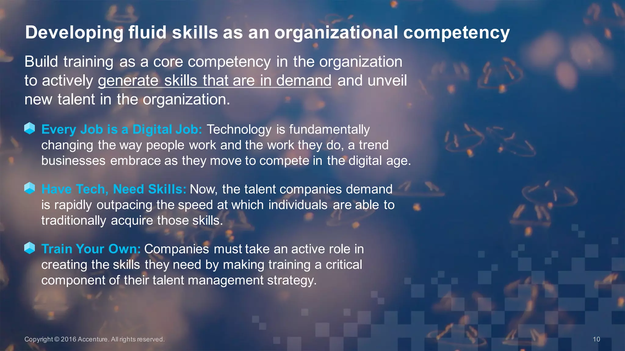 Build  training  as  a  core  competency  in  the  organization  
to  actively  generate  skills  that  are  in  demand and  unveil  
new  talent  in  the  organization.
Every  Job  is  a  Digital  Job:  Technology  is  fundamentally  
changing  the  way  people  work  and  the  work  they  do,  a  trend  
businesses  embrace  as  they  move  to  compete  in  the  digital  age.  
Have  Tech,  Need  Skills:  Now,  the  talent  companies  demand  
is  rapidly  outpacing  the  speed  at  which  individuals  are  able  to  
traditionally  acquire  those  skills.
Train  Your  Own: Companies  must  take  an  active  role  in  
creating  the  skills  they  need  by  making  training  a  critical  
component  of  their  talent  management  strategy.  
Developing  fluid  skills  as  an  organizational  competency
Copyright  ©  2016  Accenture.  All  rights  reserved. 10
 