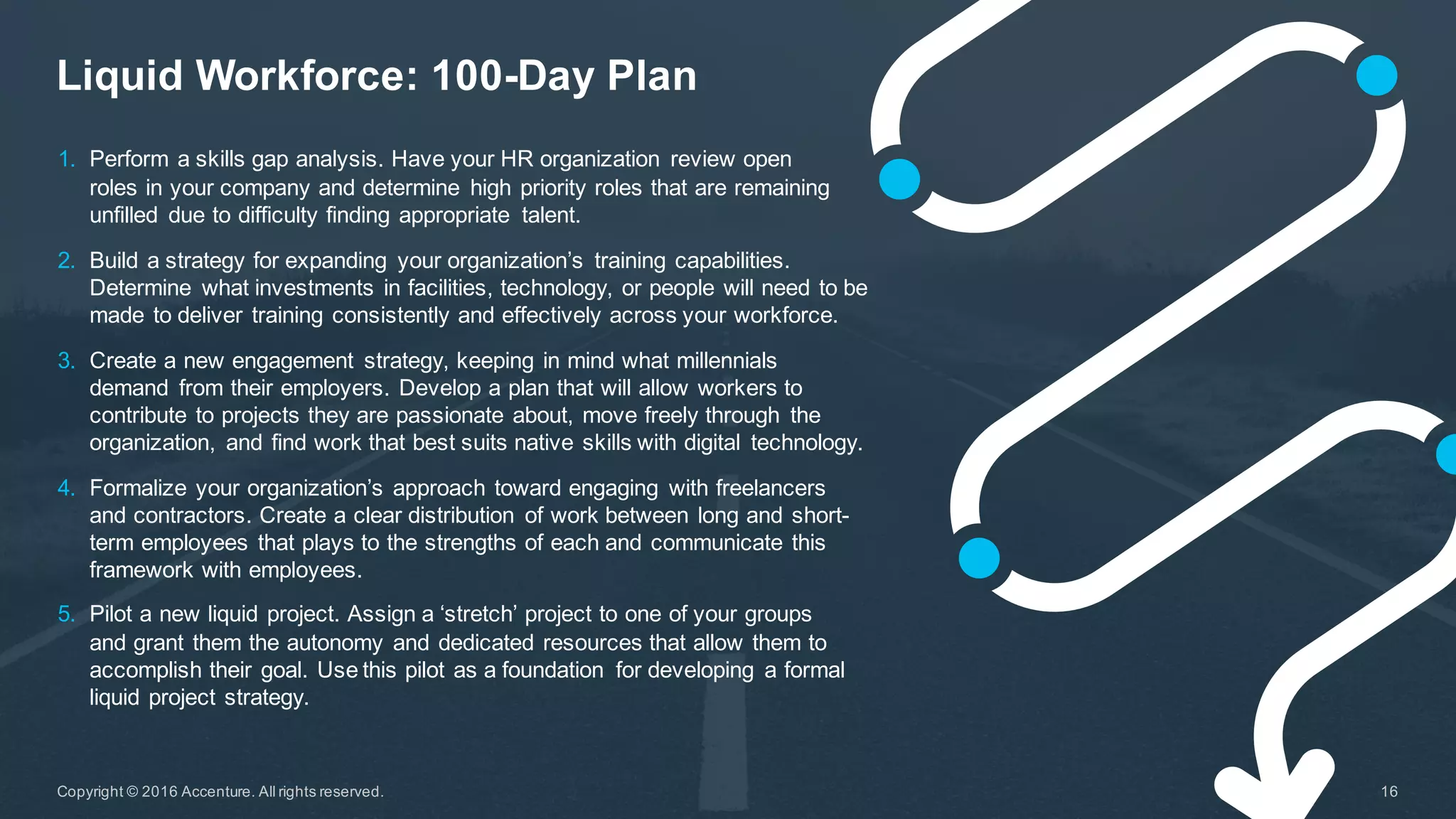 Liquid  Workforce:  100-­Day  Plan
16Copyright  ©  2016  Accenture.  All  rights  reserved.
1. Perform  a  skills  gap  analysis.  Have  your  HR  organization   review  open  
roles  in  your  company  and  determine   high  priority  roles  that  are  remaining  
unfilled   due  to  difficulty  finding  appropriate   talent.
2. Build  a  strategy  for  expanding   your  organization’s   training  capabilities.  
Determine   what  investments  in  facilities,  technology,  or  people  will  need  to  be  
made  to  deliver  training  consistently  and  effectively  across  your  workforce.
3. Create  a  new  engagement   strategy,  keeping  in  mind  what  millennials
demand   from  their  employers.  Develop  a  plan  that  will  allow  workers  to  
contribute  to  projects  they  are  passionate  about,  move  freely  through   the  
organization,   and  find  work  that  best  suits  native  skills  with  digital   technology.
4. Formalize  your  organization’s  approach  toward  engaging   with  freelancers  
and  contractors.  Create  a  clear  distribution   of  work  between  long  and  short-­
term  employees  that  plays  to  the  strengths  of  each  and  communicate  this  
framework  with  employees.
5. Pilot  a  new  liquid  project.  Assign  a  ‘stretch’  project  to  one  of  your  groups  
and  grant  them  the  autonomy  and  dedicated  resources  that  allow  them  to  
accomplish  their  goal.  Use  this  pilot  as  a  foundation   for  developing   a  formal  
liquid  project  strategy.
 
