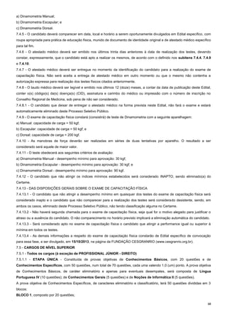 10
a) Dinamometria Manual;
b) Dinamometria Escapular; e
c) Dinamometria Dorsal.
7.4.5 - O candidato deverá comparecer em data, local e horário a serem oportunamente divulgados em Edital específico, com
roupa apropriada para prática de educação física, munido de documento de identidade original e de atestado médico específico
para tal fim.
7.4.6 - O atestado médico deverá ser emitido nos últimos trinta dias anteriores à data de realização dos testes, devendo
constar, expressamente, que o candidato está apto a realizar os mesmos, de acordo com o definido nos subitens 7.4.4. 7.4.9
e 7.4.10.
7.4.7 - O atestado médico deverá ser entregue no momento da identificação do candidato para a realização do exame de
capacitação física. Não será aceita a entrega de atestado médico em outro momento ou que o mesmo não contenha a
autorização expressa para realização dos testes físicos citados anteriormente.
7.4.8 - O laudo médico deverá ser legível e emitido nos últimos 12 (doze) meses, a contar da data de publicação deste Edital,
conter o(s) código(s) da(s) doença(s) (CID), assinatura e carimbo do médico ou impressão com o número de inscrição no
Conselho Regional de Medicina, sob pena de não ser considerado.
7.4.8.1 - O candidato que deixar de entregar o atestado médico na forma prevista neste Edital, não fará o exame e estará
automaticamente eliminado deste Processo Seletivo Público.
7.4.9 - O exame de capacitação física constará (consistirá) de teste de Dinamometria com a seguinte aparelhagem:
a) Manual: capacidade de carga = 50 kgf;
b) Escapular: capacidade de carga = 50 kgf; e
c) Dorsal: capacidade de carga = 200 kgf.
7.4.10 - As manobras de força deverão ser realizadas em séries de duas tentativas por aparelho. O resultado a ser
considerado será aquele de maior valor.
7.4.11 - O teste obedecerá aos seguintes critérios de avaliação:
a) Dinamometria Manual - desempenho mínimo para aprovação: 30 kgf;
b) Dinamometria Escapular - desempenho mínimo para aprovação: 30 kgf; e
c) Dinamometria Dorsal - desempenho mínimo para aprovação: 90 kgf.
7.4.12 - O candidato que não atingir os índices mínimos estabelecidos será considerado INAPTO, sendo eliminado(a) do
Certame.
7.4.13 - DAS DISPOSIÇÕES GERAIS SOBRE O EXAME DE CAPACITAÇÃO FÍSICA
7.4.13.1 - O candidato que não atingir a desempenho mínimo em quaisquer dos testes do exame de capacitação física será
considerado inapto e o candidato que não comparecer para a realização dos testes será considerado desistente, sendo, em
ambos os casos, eliminado deste Processo Seletivo Público, não tendo classificação alguma no Certame.
7.4.13.2 - Não haverá segunda chamada para o exame de capacitação física, seja qual for o motivo alegado para justificar o
atraso ou a ausência do candidato. O não comparecimento no horário previsto implicará a eliminação automática do candidato.
7.4.13.3 - Será considerado apto no exame de capacitação física o candidato que atingir a performance igual ou superior à
mínima em todos os testes.
7.4.13.4 - As demais informações a respeito do exame de capacitação física constarão de Edital específico de convocação
para essa fase, a ser divulgado, em 15/10/2013, na página da FUNDAÇÃO CESGRANRIO (www.cesgranrio.org.br).
7.5 - CARGOS DE NÍVEL SUPERIOR
7.5.1 - Todos os cargos (à exceção de PROFISSIONAL JÚNIOR - DIREITO)
7.5.1.1 - ETAPA ÚNICA - Constituída de provas objetivas de Conhecimentos Básicos, com 20 questões e de
Conhecimentos Específicos, com 50 questões, num total de 70 questões, cada uma valendo 1,0 (um) ponto. A prova objetiva
de Conhecimentos Básicos, de caráter eliminatório e apenas para eventuais desempates, será composta de Língua
Portuguesa IV (10 questões); de Conhecimentos Gerais (5 questões) e de Noções de Informática II (5 questões).
A prova objetiva de Conhecimentos Específicos, de caracteres eliminatório e classificatório, terá 50 questões divididas em 3
blocos:
BLOCO 1, composto por 20 questões;
 